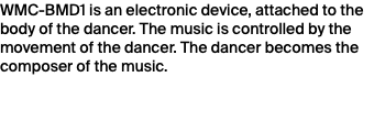 WMC-BMD1 is an electronic device, attached to the body of the dancer. The music is controlled by the movement of the dancer. The dancer becomes the composer of the music.